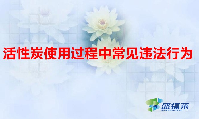 活性炭使用過程中常見違法行為，以及企業(yè)應(yīng)如何規(guī)范化管理?