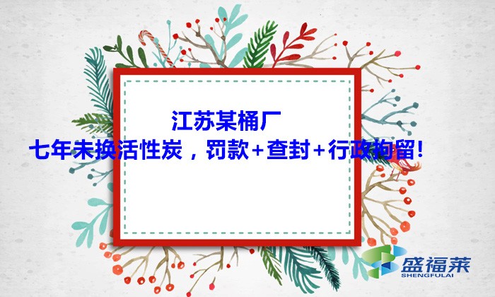 江蘇某桶廠七年未換活性炭，罰款+查封+行政拘留!大家引以為戒！